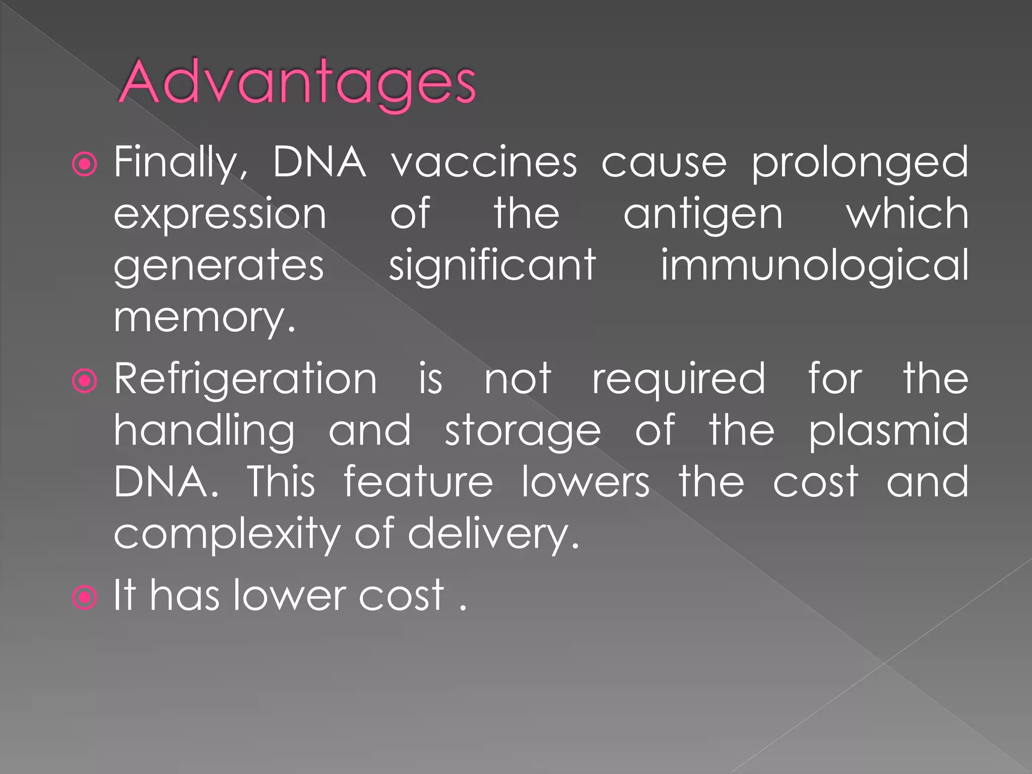  Finally, DNA vaccines cause prolonged
expression of the antigen which
generates significant immunological
memory.
 Refrigeration is not required for the
handling and storage of the plasmid
DNA. This feature lowers the cost and
complexity of delivery.
 It has lower cost .
 