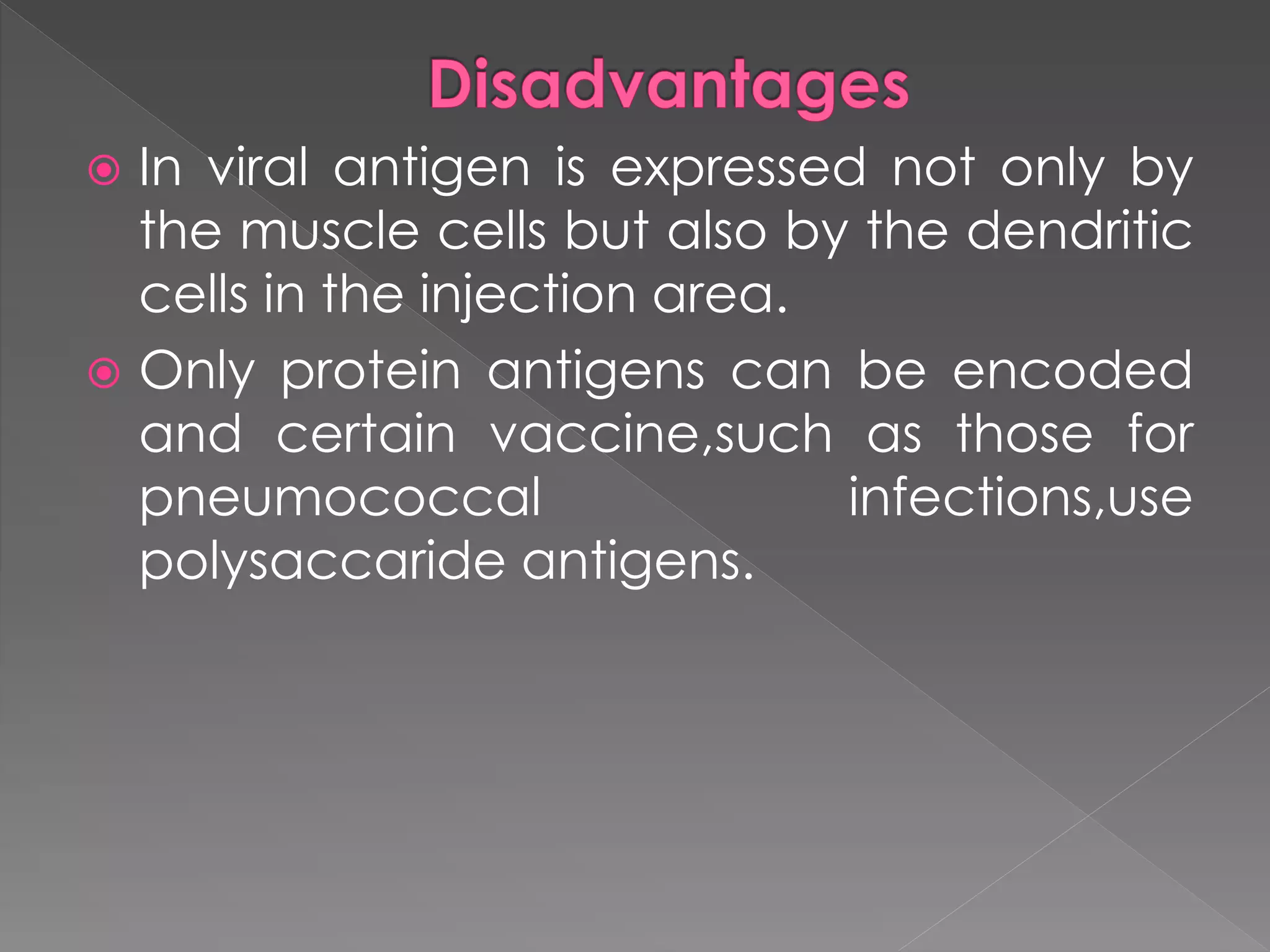  In viral antigen is expressed not only by
the muscle cells but also by the dendritic
cells in the injection area.
 Only protein antigens can be encoded
and certain vaccine,such as those for
pneumococcal infections,use
polysaccaride antigens.
 