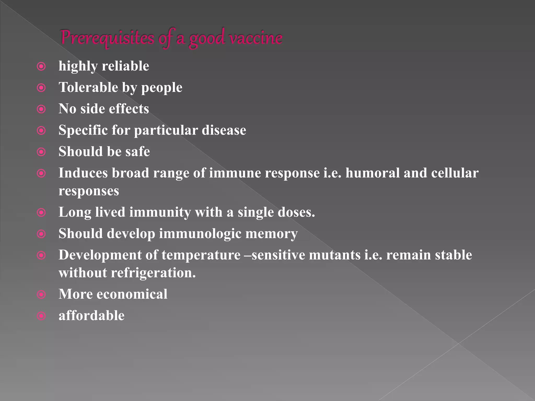  highly reliable
 Tolerable by people
 No side effects
 Specific for particular disease
 Should be safe
 Induces broad range of immune response i.e. humoral and cellular
responses
 Long lived immunity with a single doses.
 Should develop immunologic memory
 Development of temperature –sensitive mutants i.e. remain stable
without refrigeration.
 More economical
 affordable
 