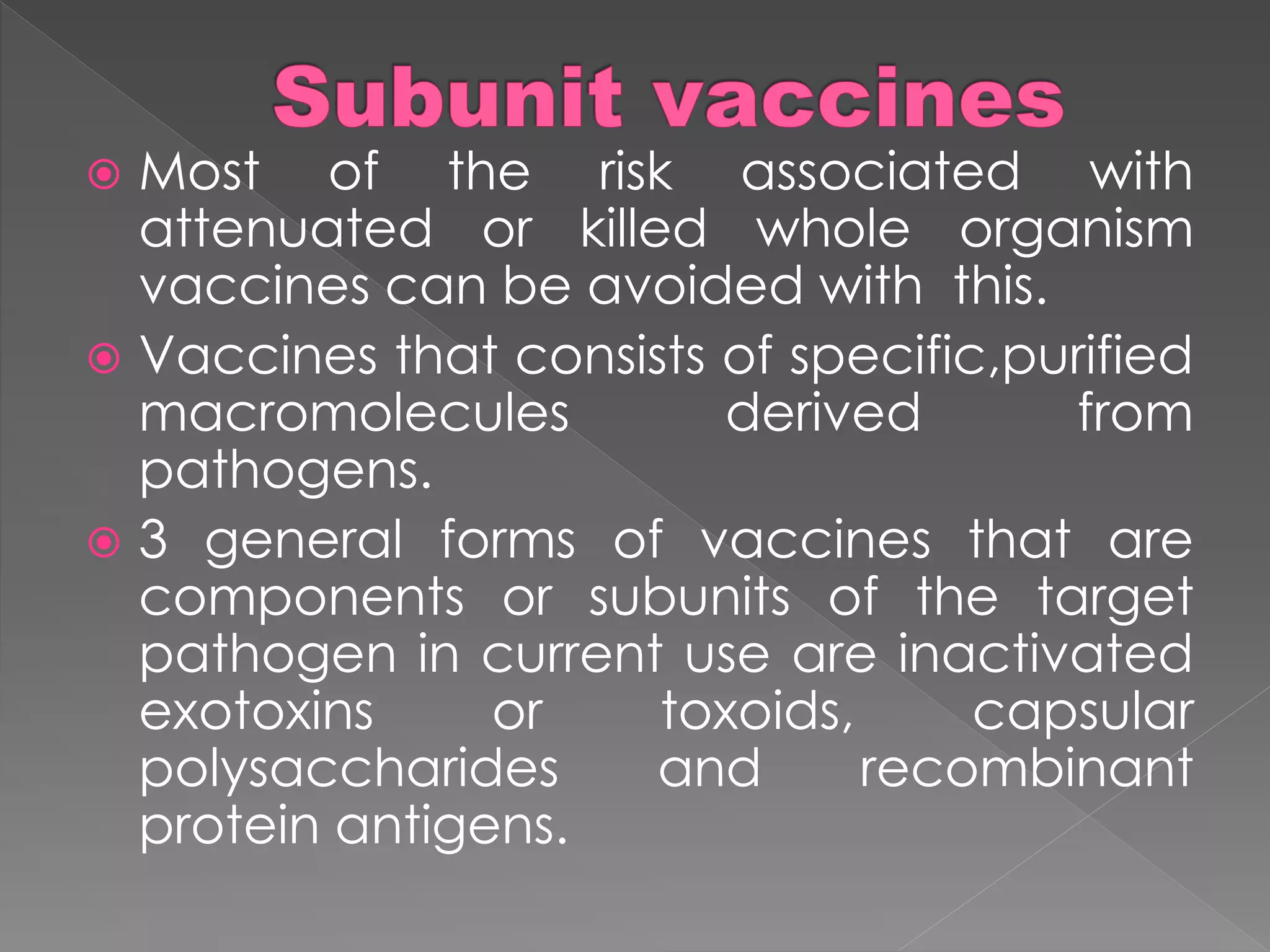  Most of the risk associated with
attenuated or killed whole organism
vaccines can be avoided with this.
 Vaccines that consists of specific,purified
macromolecules derived from
pathogens.
 3 general forms of vaccines that are
components or subunits of the target
pathogen in current use are inactivated
exotoxins or toxoids, capsular
polysaccharides and recombinant
protein antigens.
 