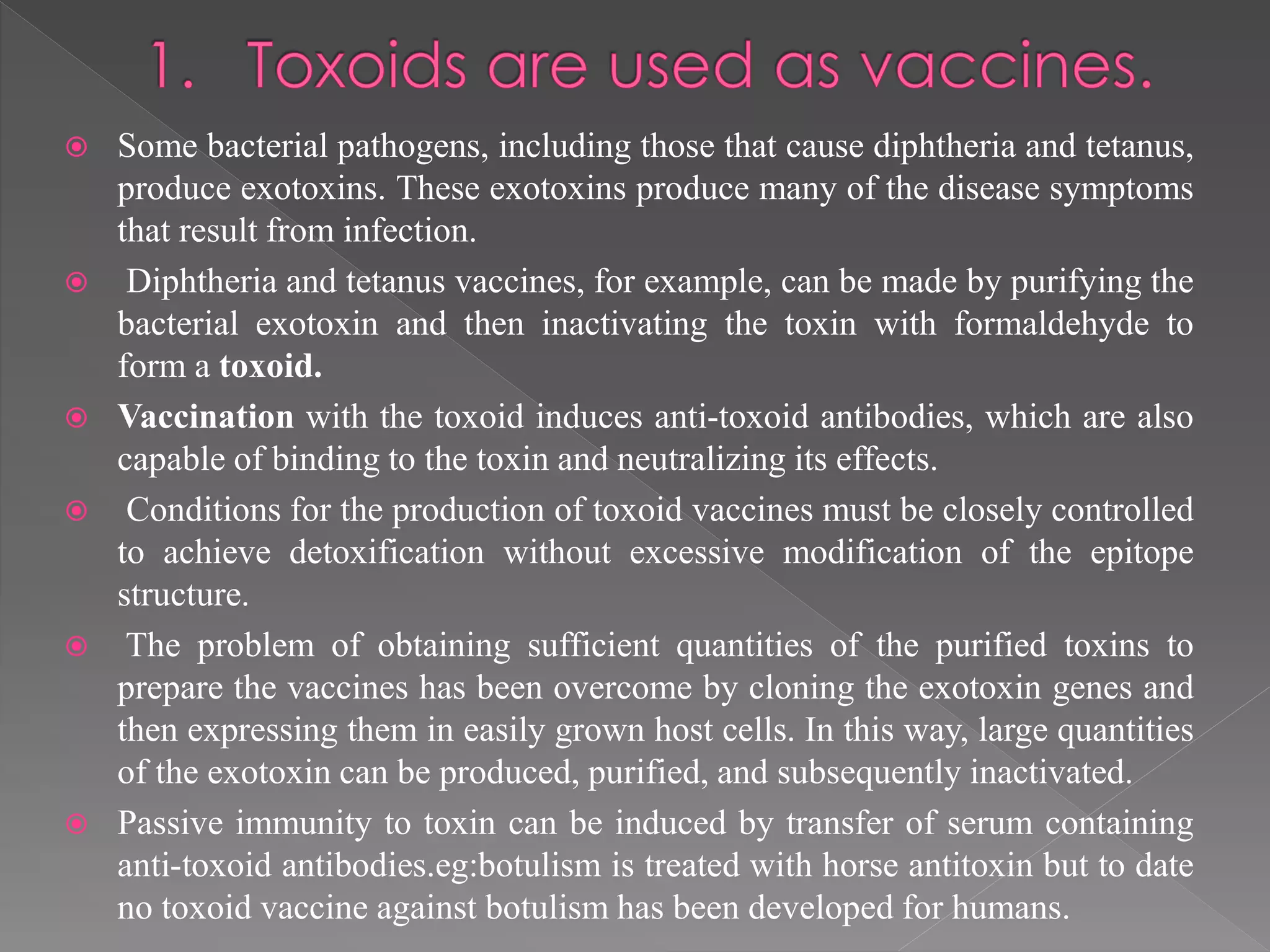  Some bacterial pathogens, including those that cause diphtheria and tetanus,
produce exotoxins. These exotoxins produce many of the disease symptoms
that result from infection.
 Diphtheria and tetanus vaccines, for example, can be made by purifying the
bacterial exotoxin and then inactivating the toxin with formaldehyde to
form a toxoid.
 Vaccination with the toxoid induces anti-toxoid antibodies, which are also
capable of binding to the toxin and neutralizing its effects.
 Conditions for the production of toxoid vaccines must be closely controlled
to achieve detoxification without excessive modification of the epitope
structure.
 The problem of obtaining sufficient quantities of the purified toxins to
prepare the vaccines has been overcome by cloning the exotoxin genes and
then expressing them in easily grown host cells. In this way, large quantities
of the exotoxin can be produced, purified, and subsequently inactivated.
 Passive immunity to toxin can be induced by transfer of serum containing
anti-toxoid antibodies.eg:botulism is treated with horse antitoxin but to date
no toxoid vaccine against botulism has been developed for humans.
 