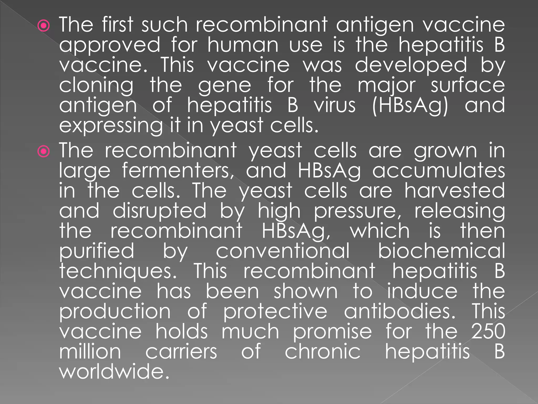  The first such recombinant antigen vaccine
approved for human use is the hepatitis B
vaccine. This vaccine was developed by
cloning the gene for the major surface
antigen of hepatitis B virus (HBsAg) and
expressing it in yeast cells.
 The recombinant yeast cells are grown in
large fermenters, and HBsAg accumulates
in the cells. The yeast cells are harvested
and disrupted by high pressure, releasing
the recombinant HBsAg, which is then
purified by conventional biochemical
techniques. This recombinant hepatitis B
vaccine has been shown to induce the
production of protective antibodies. This
vaccine holds much promise for the 250
million carriers of chronic hepatitis B
worldwide.
 