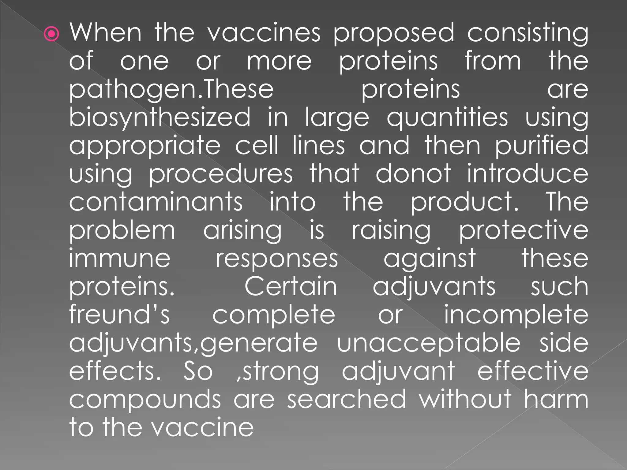  When the vaccines proposed consisting
of one or more proteins from the
pathogen.These proteins are
biosynthesized in large quantities using
appropriate cell lines and then purified
using procedures that donot introduce
contaminants into the product. The
problem arising is raising protective
immune responses against these
proteins. Certain adjuvants such
freund’s complete or incomplete
adjuvants,generate unacceptable side
effects. So ,strong adjuvant effective
compounds are searched without harm
to the vaccine
 