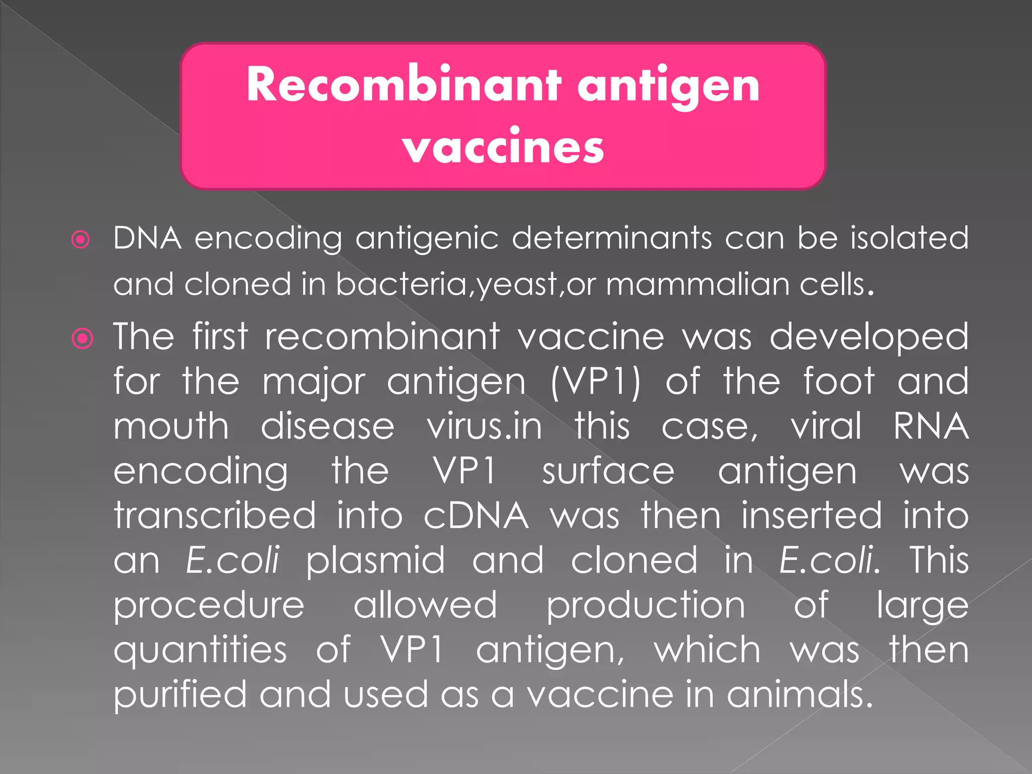  DNA encoding antigenic determinants can be isolated
and cloned in bacteria,yeast,or mammalian cells.
 The first recombinant vaccine was developed
for the major antigen (VP1) of the foot and
mouth disease virus.in this case, viral RNA
encoding the VP1 surface antigen was
transcribed into cDNA was then inserted into
an E.coli plasmid and cloned in E.coli. This
procedure allowed production of large
quantities of VP1 antigen, which was then
purified and used as a vaccine in animals.
Recombinant antigen
vaccines
 