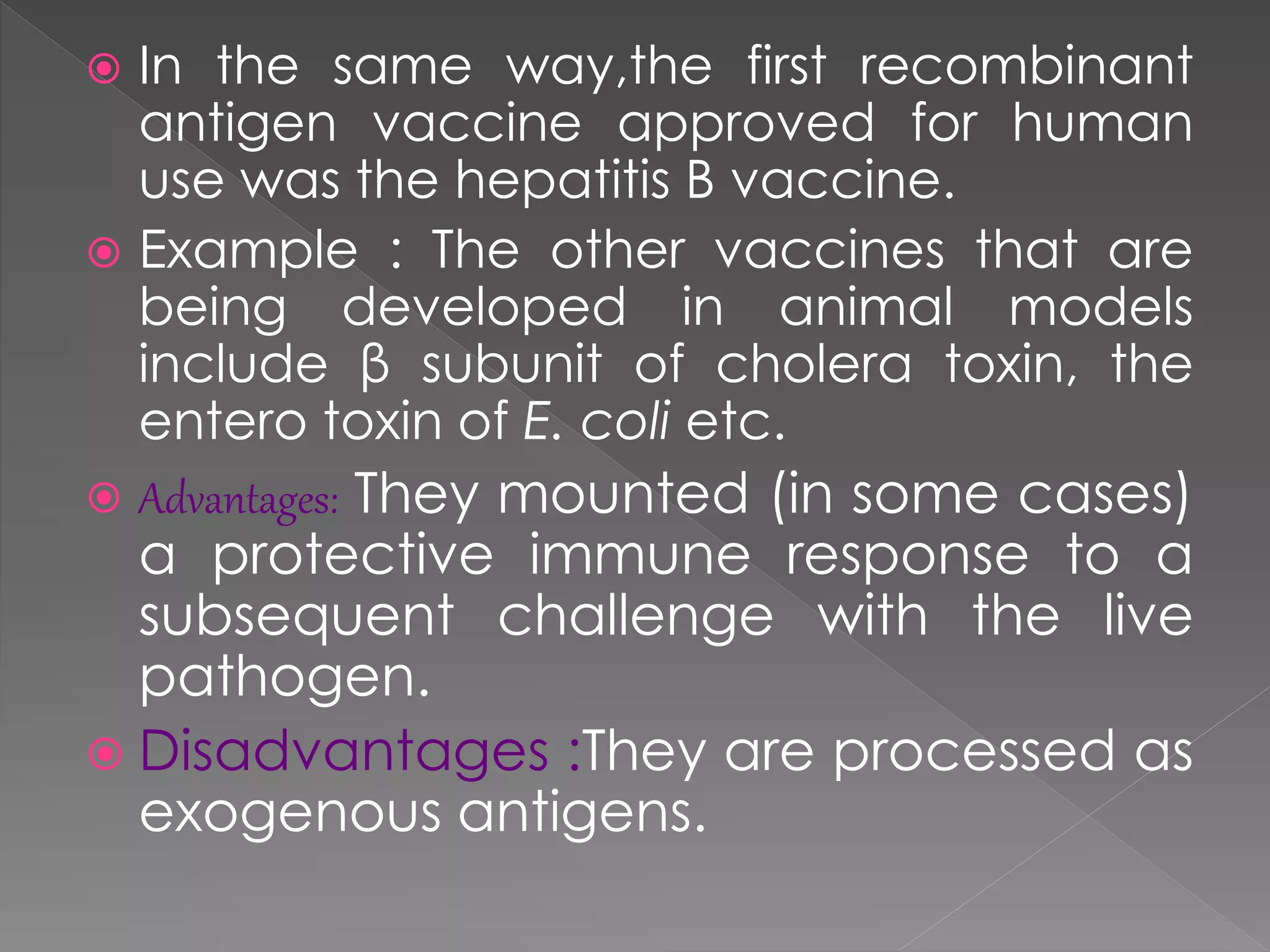  In the same way,the first recombinant
antigen vaccine approved for human
use was the hepatitis B vaccine.
 Example : The other vaccines that are
being developed in animal models
include β subunit of cholera toxin, the
entero toxin of E. coli etc.
 Advantages: They mounted (in some cases)
a protective immune response to a
subsequent challenge with the live
pathogen.
 Disadvantages :They are processed as
exogenous antigens.
 