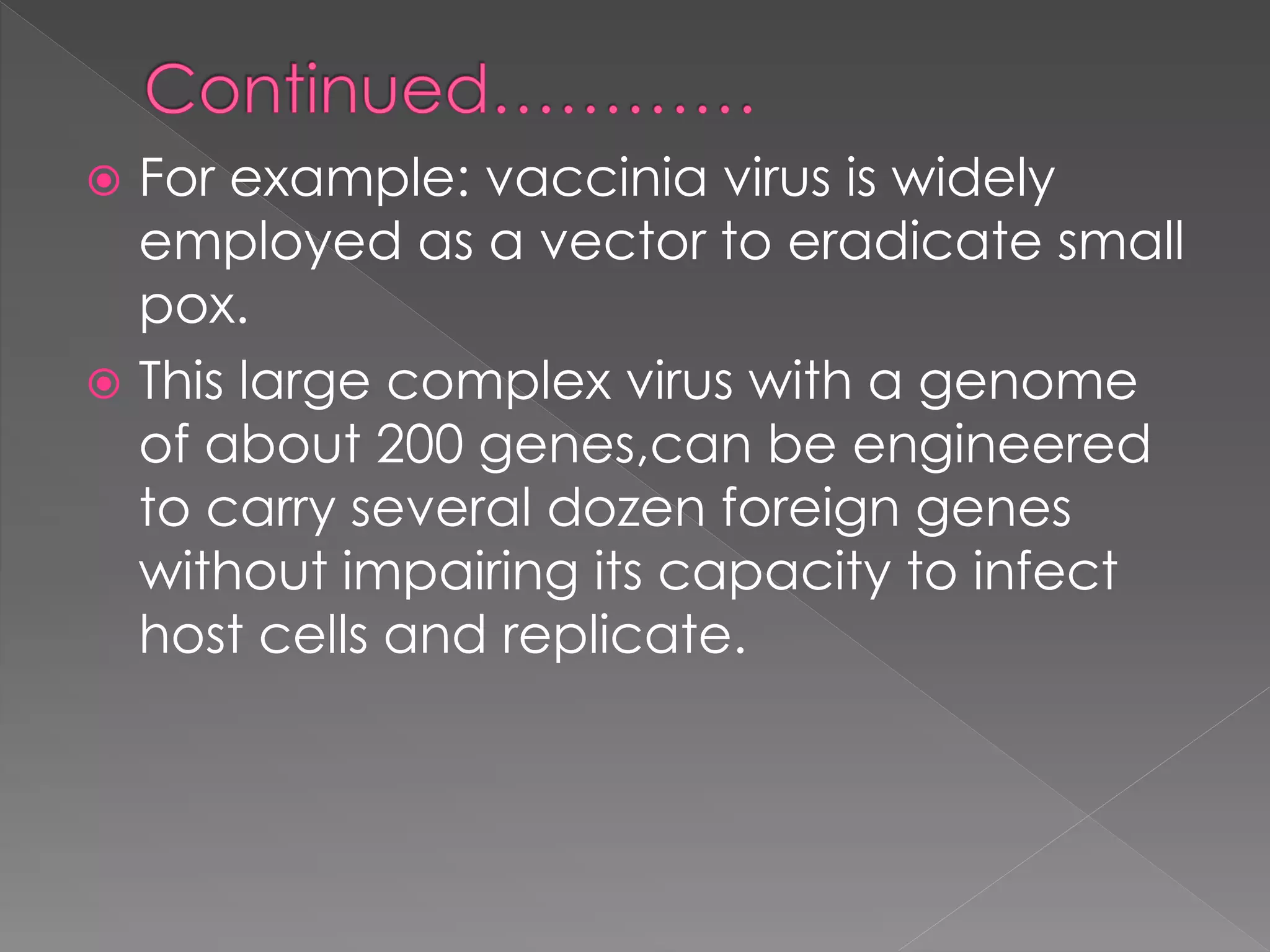  For example: vaccinia virus is widely
employed as a vector to eradicate small
pox.
 This large complex virus with a genome
of about 200 genes,can be engineered
to carry several dozen foreign genes
without impairing its capacity to infect
host cells and replicate.
 