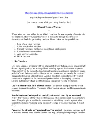 http://virology-online.com/general/typesofvaccines.htm
http://virology-online.com/general/index.htm
[an error occurred while processing this directive]
Different Types of Vaccine
Whole virus vaccines. either live or killed, constitute the vast majority of vaccines in
use at present. However, recent advances in molecular biology had provided
alternative methods for producing vaccines. Listed below are the possibilities;-
1. Live whole virus vaccines
2. Killed whole virus vaccines
3. Subunit vaccines;- purified or recombinant viral antigen
4. Recombinant virus vaccines
5. Anti-idiotype antibodies
6. DNA vaccines
1. Live Vaccines
Live virus vaccines are prepared from attenuated strains that are almost or completely
devoid of pathogenicity but are capable of inducing a protective immune response.
They multiply in the human host and provide continuous antigenic stimulation over a
period of time, Primary vaccine failures are uncommon and are usually the result of
inadequate storage or administration. Another possibility is interference by related
viruses as is suspected in the case of oral polio vaccine in developing countries.
Several methods have been used to attenuate viruses for vaccine production.
Use of a related virus from another animal - the earliest example was the use of
cowpox to prevent smallpox. The origin of the vaccinia viruses used for production is
uncertain.
Administration of pathogenic or partially attenuated virus by an unnatural
route - the virulence of the virus is often reduced when administered by an unnatural
route. This principle is used in the immunization of military recruits against adult
respiratory distress syndrome using enterically coated live adenovirus type 4, 7 and
(21).
Passage of the virus in an "unnatural host" or host cell - the major vaccines used
in man and animals have all been derived this way. After repeated passages, the virus
 