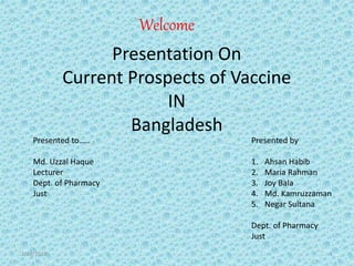 Presentation On
Current Prospects of Vaccine
IN
Bangladesh
Presented by
1. Ahsan Habib
2. Maria Rahman
3. Joy Bala
4. Md. Kamruzzaman
5. Negar Sultana
Dept. of Pharmacy
Just
Presented to…..
Md. Uzzal Haque
Lecturer
Dept. of Pharmacy
Just
3/28/2016 1
Welcome
 