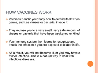 HOW VACCINES WORK
 Vaccines "teach" your body how to defend itself when
germs, such as viruses or bacteria, invade it:
 They expose you to a very small, very safe amount of
viruses or bacteria that have been weakened or killed.
 Your immune system then learns to recognize and
attack the infection if you are exposed to it later in life.
 As a result, you will not become ill, or you may have a
milder infection. This is a natural way to deal with
infectious diseases.
 