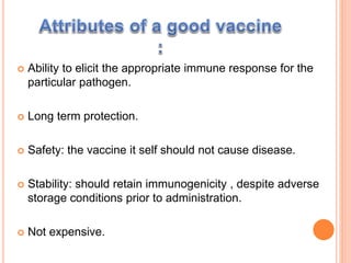  Ability to elicit the appropriate immune response for the
particular pathogen.
 Long term protection.
 Safety: the vaccine it self should not cause disease.
 Stability: should retain immunogenicity , despite adverse
storage conditions prior to administration.
 Not expensive.
 