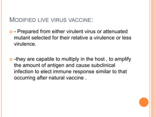 MODIFIED LIVE VIRUS VACCINE:
 - Prepared from either virulent virus or attenuated
mutant selected for their relative a virulence or less
virulence.
 -they are capable to multiply in the host , to amplify
the amount of antigen and cause subclinical
infection to elect immune response similar to that
occurring after natural vaccine .
 