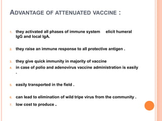 ADVANTAGE OF ATTENUATED VACCINE :
1. they activated all phases of immune system elicit humeral
IgG and local IgA.
2. they raise an immune response to all protective antigen .
3. they give quick immunity in majority of vaccine
4. in case of polio and adenovirus vaccine administration is easily
.
5. easily transported in the field .
6. can lead to elimination of wild tripe virus from the community .
7. low cost to produce .
 