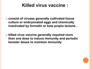  consist of viruses generally cultivated tissue
culture or embryonated eggs and chemically
inactivated by formalin or beta propio lactone .
 killed virus vaccine generally required more
than one dose to induce immunity and periodic
booster doses to maintain immunity
 