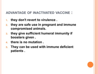ADVANTAGE OF INACTIVATED VACCINE :
1. they don't revert to virulence .
2. they are safe use in pregnant and immune
compromised animals.
3. they give sufficient humeral immunity if
boosters given .
4. there is no mutation .
5. They can be used with immune deficient
patients .
 