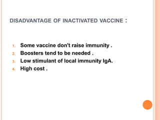 DISADVANTAGE OF INACTIVATED VACCINE :
1. Some vaccine don't raise immunity .
2. Boosters tend to be needed .
3. Low stimulant of local immunity IgA.
4. High cost .
 