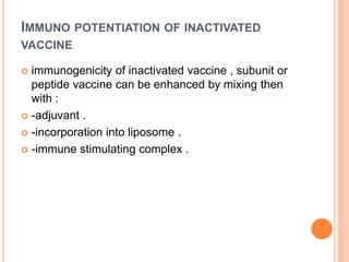 IMMUNO POTENTIATION OF INACTIVATED
VACCINE
 immunogenicity of inactivated vaccine , subunit or
peptide vaccine can be enhanced by mixing then
with :
 -adjuvant .
 -incorporation into liposome .
 -immune stimulating complex .
 