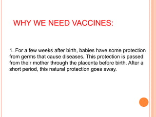 1. For a few weeks after birth, babies have some protection
from germs that cause diseases. This protection is passed
from their mother through the placenta before birth. After a
short period, this natural protection goes away.
WHY WE NEED VACCINES:
 