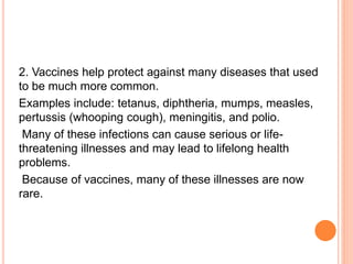 2. Vaccines help protect against many diseases that used
to be much more common.
Examples include: tetanus, diphtheria, mumps, measles,
pertussis (whooping cough), meningitis, and polio.
Many of these infections can cause serious or life-
threatening illnesses and may lead to lifelong health
problems.
Because of vaccines, many of these illnesses are now
rare.
 