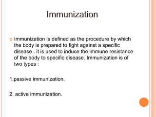  Immunization is defined as the procedure by which
the body is prepared to fight against a specific
disease . it is used to induce the immune resistance
of the body to specific disease. Immunization is of
two types :
1.passive immunization.
2. active immunization.
 
