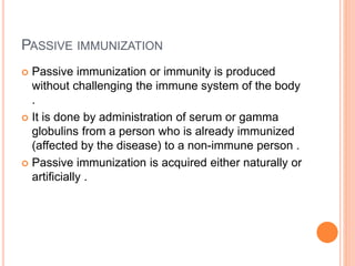 PASSIVE IMMUNIZATION
 Passive immunization or immunity is produced
without challenging the immune system of the body
.
 It is done by administration of serum or gamma
globulins from a person who is already immunized
(affected by the disease) to a non-immune person .
 Passive immunization is acquired either naturally or
artificially .
 