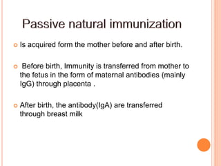  Is acquired form the mother before and after birth.
 Before birth, Immunity is transferred from mother to
the fetus in the form of maternal antibodies (mainly
IgG) through placenta .
 After birth, the antibody(IgA) are transferred
through breast milk
 