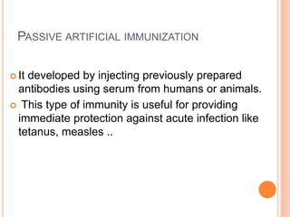 PASSIVE ARTIFICIAL IMMUNIZATION
 It developed by injecting previously prepared
antibodies using serum from humans or animals.
 This type of immunity is useful for providing
immediate protection against acute infection like
tetanus, measles ..
 
