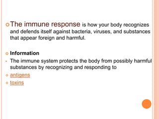 The immune response is how your body recognizes
and defends itself against bacteria, viruses, and substances
that appear foreign and harmful.
 Information
 The immune system protects the body from possibly harmful
substances by recognizing and responding to
 antigens
 toxins
 