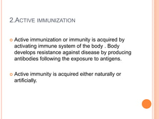2.ACTIVE IMMUNIZATION
 Active immunization or immunity is acquired by
activating immune system of the body . Body
develops resistance against disease by producing
antibodies following the exposure to antigens.
 Active immunity is acquired either naturally or
artificially.
 