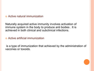  Active natural immunization
Naturally acquired active immunity involves activation of
immune system in the body to produce anti bodies . It is
achieved in both clinical and subclinical infections.
 Active artificial immunization
is a type of immunization that achieved by the administration of
vaccines or toxoids.
 