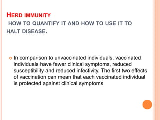 HERD IMMUNITY
HOW TO QUANTIFY IT AND HOW TO USE IT TO
HALT DISEASE.
 In comparison to unvaccinated individuals, vaccinated
individuals have fewer clinical symptoms, reduced
susceptibility and reduced infectivity. The first two effects
of vaccination can mean that each vaccinated individual
is protected against clinical symptoms
 