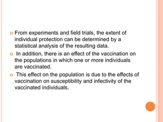  From experiments and field trials, the extent of
individual protection can be determined by a
statistical analysis of the resulting data.
 In addition, there is an effect of the vaccination on
the populations in which one or more individuals
are vaccinated.
 This effect on the population is due to the effects of
vaccination on susceptibility and infectivity of the
vaccinated individuals.
 