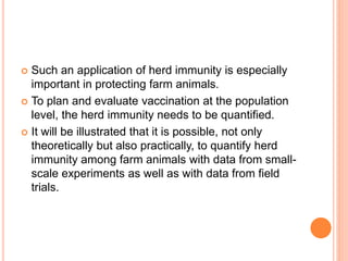  Such an application of herd immunity is especially
important in protecting farm animals.
 To plan and evaluate vaccination at the population
level, the herd immunity needs to be quantified.
 It will be illustrated that it is possible, not only
theoretically but also practically, to quantify herd
immunity among farm animals with data from small-
scale experiments as well as with data from field
trials.
 
