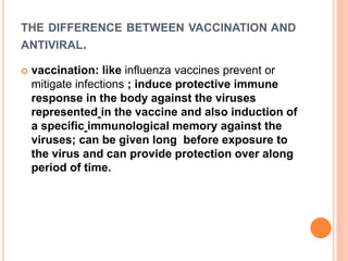 THE DIFFERENCE BETWEEN VACCINATION AND
ANTIVIRAL.
 vaccination: like influenza vaccines prevent or
mitigate infections ; induce protective immune
response in the body against the viruses
represented in the vaccine and also induction of
a specific immunological memory against the
viruses; can be given long before exposure to
the virus and can provide protection over along
period of time.
 