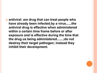  antiviral: are drug that can treat people who
have already been infected by a virus......the
antiviral drug is effective when administered
within a certain time frame before or after
exposure and is effective during the time that
the drug us being administered.......;do not
destroy their target pathogen; instead they
inhibit their development.
 