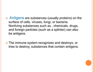  Antigens are substances (usually proteins) on the
surface of cells, viruses, fungi, or bacteria.
Nonliving substances such as , chemicals, drugs,
and foreign particles (such as a splinter) can also
be antigens.
 The immune system recognizes and destroys, or
tries to destroy, substances that contain antigens.
 
