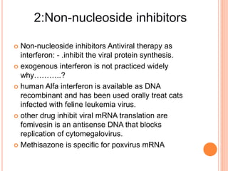  Non-nucleoside inhibitors Antiviral therapy as
interferon: - .inhibit the viral protein synthesis.
 exogenous interferon is not practiced widely
why………..?
 human Alfa interferon is available as DNA
recombinant and has been used orally treat cats
infected with feline leukemia virus.
 other drug inhibit viral mRNA translation are
fomivesin is an antisense DNA that blocks
replication of cytomegalovirus.
 Methisazone is specific for poxvirus mRNA
 