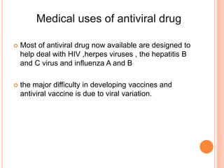  Most of antiviral drug now available are designed to
help deal with HIV ,herpes viruses , the hepatitis B
and C virus and influenza A and B
 the major difficulty in developing vaccines and
antiviral vaccine is due to viral variation.
 