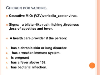 CHICKEN POX VACCINE.
 Causative M.O: (VZV)varicella_zoster virus.
 Signs: a blister-like rush, itching ,tiredness
,loss of appetites and fever.
 A health care provider if the person:
1. has a chronic skin or lung disorder.
2. has a weaken immune system.
3. is pregnant
4. has a fever above 102.
5. has bacterial infection.
 
