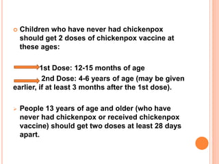  Children who have never had chickenpox
should get 2 doses of chickenpox vaccine at
these ages:
1st Dose: 12-15 months of age
2nd Dose: 4-6 years of age (may be given
earlier, if at least 3 months after the 1st dose).
 People 13 years of age and older (who have
never had chickenpox or received chickenpox
vaccine) should get two doses at least 28 days
apart.
 