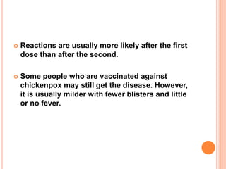  Reactions are usually more likely after the first
dose than after the second.
 Some people who are vaccinated against
chickenpox may still get the disease. However,
it is usually milder with fewer blisters and little
or no fever.
 