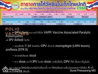 P O L I O
V A C C I N E S- OPV (live) สามารถทาให้เกิด VAPP: Vaccine Associated Paralytic
Poliomyelitis
แต่ IPV (killed) ไม่เกิด
- ระยะฟักตัว 7-14 วันหลังรับ OPV เฝ้าระวัง monoplegia (LMN lesion),
areflexia (DTR 0)
- หากสงสัยต้องส่ง stool
- หาก dose แรกให้ IPV ไปแล้ว dose กระตุ้นใช้เป็น OPV ก็ได้ เนื่องจากมีภูมิแล้ว
- สามารถใช้ชนิดฉีดแทนชนิดกินได้ทุกครั้ง หากใช้ชนิดฉีดอย่างเดียวโดยตลอดอาจให้เพียง 4 ครั้ง
โดยงดเมื่ออายุ 18 เดือนได้ Surat Piwsawang MD
 