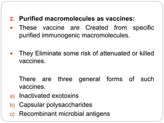 2. Purified macromolecules as vaccines:
 These vaccine are Created from specific
purified immunogenic macromolecules.
 They Eliminate some risk of attenuated or killed
vaccines.
There are three general forms of such
vaccines.
a) Inactivated exotoxins
b) Capsular polysaccharides
c) Recombinant microbial antigens
 