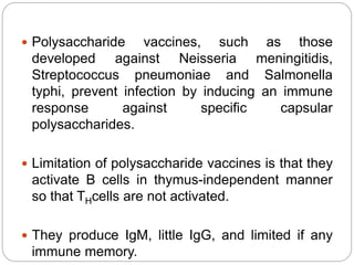  Polysaccharide vaccines, such as those
developed against Neisseria meningitidis,
Streptococcus pneumoniae and Salmonella
typhi, prevent infection by inducing an immune
response against specific capsular
polysaccharides.
 Limitation of polysaccharide vaccines is that they
activate B cells in thymus-independent manner
so that THcells are not activated.
 They produce IgM, little IgG, and limited if any
immune memory.
 