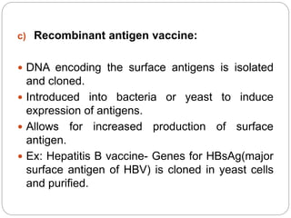 c) Recombinant antigen vaccine:
 DNA encoding the surface antigens is isolated
and cloned.
 Introduced into bacteria or yeast to induce
expression of antigens.
 Allows for increased production of surface
antigen.
 Ex: Hepatitis B vaccine- Genes for HBsAg(major
surface antigen of HBV) is cloned in yeast cells
and purified.
 