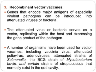 3. Recombinant vector vaccines:
 Genes that encode major antigens of especially
virulent pathogens can be introduced into
attenuated viruses or bacteria.
 The attenuated virus or bacteria serves as a
vector, replicating within the host and expressing
the gene product of the pathogen.
 A number of organisms have been used for vector
vaccines, including vaccinia virus, attenuated
poliovirus, adenoviruses, attenuated strains of
Salmonella, the BCG strain of Mycobacterium
bovis, and certain strains of streptococcus that
normally exist in the oral cavity.
 