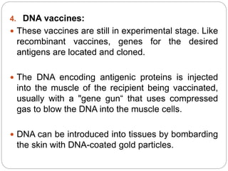 4. DNA vaccines:
 These vaccines are still in experimental stage. Like
recombinant vaccines, genes for the desired
antigens are located and cloned.
 The DNA encoding antigenic proteins is injected
into the muscle of the recipient being vaccinated,
usually with a "gene gun“ that uses compressed
gas to blow the DNA into the muscle cells.
 DNA can be introduced into tissues by bombarding
the skin with DNA-coated gold particles.
 