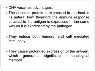  DNA vaccines advantages:
The encoded protein is expressed in the host in
its natural form therefore the immune response
directed to the antigen is expressed in the same
way as it is expressed by the pathogen.
They induce both humoral and cell mediated
immunnity.
They cause prolonged expression of the antigen,
which generates significant immunological
memory.
 