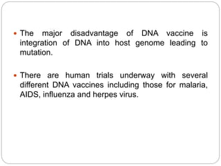  The major disadvantage of DNA vaccine is
integration of DNA into host genome leading to
mutation.
 There are human trials underway with several
different DNA vaccines including those for malaria,
AIDS, influenza and herpes virus.
 