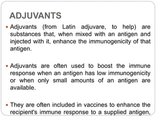 ADJUVANTS
 Adjuvants (from Latin adjuvare, to help) are
substances that, when mixed with an antigen and
injected with it, enhance the immunogenicity of that
antigen.
 Adjuvants are often used to boost the immune
response when an antigen has low immunogenicity
or when only small amounts of an antigen are
available.
 They are often included in vaccines to enhance the
recipient's immune response to a supplied antigen,
 