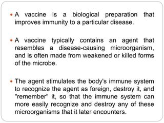  A vaccine is a biological preparation that
improves immunity to a particular disease.
 A vaccine typically contains an agent that
resembles a disease-causing microorganism,
and is often made from weakened or killed forms
of the microbe.
 The agent stimulates the body's immune system
to recognize the agent as foreign, destroy it, and
"remember" it, so that the immune system can
more easily recognize and destroy any of these
microorganisms that it later encounters.
 